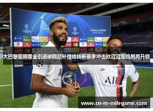 大巴黎豪掷重金引进穆阿尼补强锋线新赛季冲击欧冠冠军格局再升级