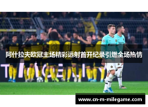 阿什拉夫欧冠主场精彩远射首开纪录引燃全场热情